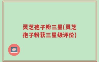 灵芝孢子粉三星(灵芝孢子粉获三星级评价)