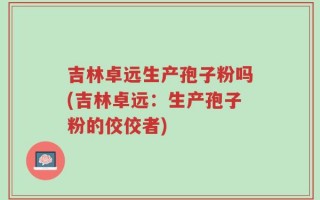 吉林卓远生产孢子粉吗(吉林卓远：生产孢子粉的佼佼者)