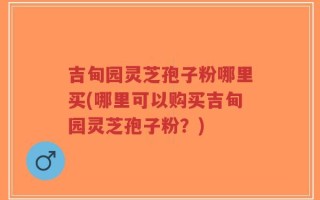 吉甸园灵芝孢子粉哪里买(哪里可以购买吉甸园灵芝孢子粉？)