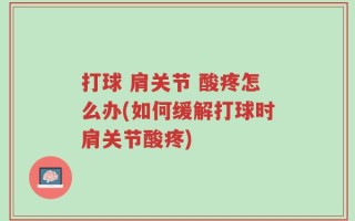 打球 肩关节 酸疼怎么办(如何缓解打球时肩关节酸疼)