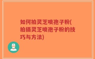 如何拍灵芝喷孢子粉(拍摄灵芝喷孢子粉的技巧与方法)