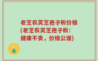 老芝农灵芝孢子粉价格(老芝农灵芝孢子粉：健康不贵，价格公道)