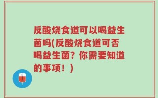 反酸烧食道可以喝益生菌吗(反酸烧食道可否喝益生菌？你需要知道的事项！)