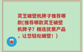 灵芝破壁机牌子推荐哪款(推荐哪款灵芝破壁机牌子？精选优质产品，让您轻松破壁！)