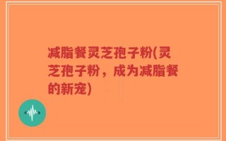 减脂餐灵芝孢子粉(灵芝孢子粉，成为减脂餐的新宠)