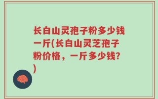 长白山灵孢子粉多少钱一斤(长白山灵芝孢子粉价格，一斤多少钱？)