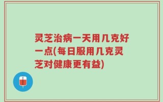 灵芝治病一天用几克好一点(每日服用几克灵芝对健康更有益)