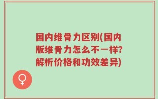 国内维骨力区别(国内版维骨力怎么不一样？解析价格和功效差异)