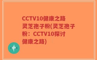 CCTV10健康之路灵芝孢子粉(灵芝孢子粉：CCTV10探讨健康之路)