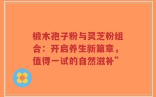 椴木孢子粉与灵芝粉组合：开启养生新篇章，值得一试的自然滋补”