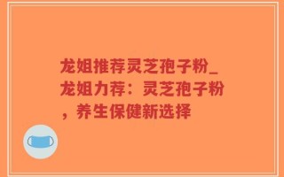 龙姐推荐灵芝孢子粉_龙姐力荐：灵芝孢子粉，养生保健新选择