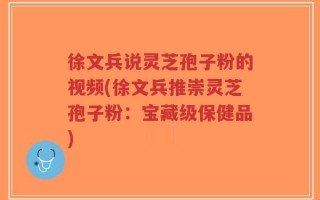 徐文兵说灵芝孢子粉的视频(徐文兵推崇灵芝孢子粉：宝藏级保健品)