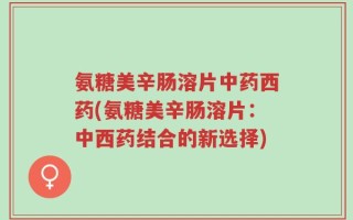 氨糖美辛肠溶片中药西药(氨糖美辛肠溶片：中西药结合的新选择)