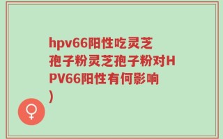 hpv66阳性吃灵芝孢子粉灵芝孢子粉对HPV66阳性有何影响)