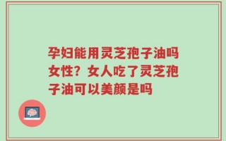 孕妇能用灵芝孢子油吗女性？女人吃了灵芝孢子油可以美颜是吗