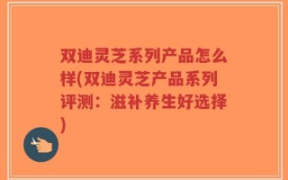 双迪灵芝系列产品怎么样(双迪灵芝产品系列评测：滋补养生好选择)