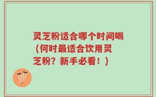 灵芝粉适合哪个时间喝 (何时最适合饮用灵芝粉？新手必看！)