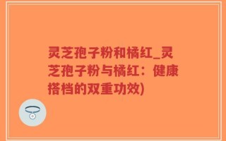 灵芝孢子粉和橘红_灵芝孢子粉与橘红：健康搭档的双重功效)