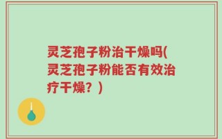 灵芝孢子粉治干燥吗(灵芝孢子粉能否有效治疗干燥？)