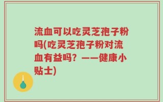 流血可以吃灵芝孢子粉吗(吃灵芝孢子粉对流血有益吗？——健康小贴士)