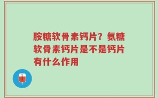 胺糖软骨素钙片？氨糖软骨素钙片是不是钙片有什么作用