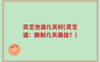 灵芝泡酒几天好(灵芝酒：酿制几天最佳？)
