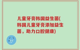 儿童牙膏韩国益生菌(韩国儿童牙膏添加益生菌，助力口腔健康)