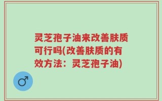 灵芝孢子油来改善肤质可行吗(改善肤质的有效方法：灵芝孢子油)