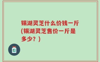 锡湖灵芝什么价钱一斤(锡湖灵芝售价一斤是多少？)