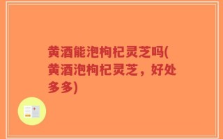黄酒能泡枸杞灵芝吗(黄酒泡枸杞灵芝，好处多多)