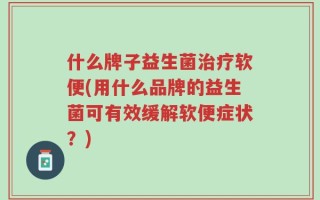 什么牌子益生菌治疗软便(用什么品牌的益生菌可有效缓解软便症状？)