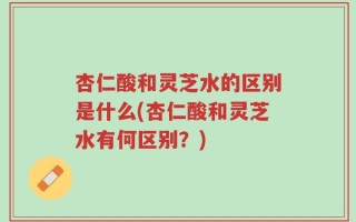 杏仁酸和灵芝水的区别是什么(杏仁酸和灵芝水有何区别？)