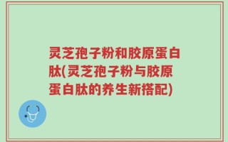 灵芝孢子粉和胶原蛋白肽(灵芝孢子粉与胶原蛋白肽的养生新搭配)