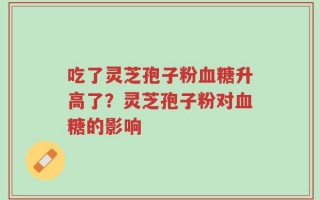 吃了灵芝孢子粉血糖升高了？灵芝孢子粉对血糖的影响