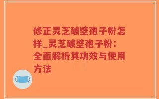 修正灵芝破壁孢子粉怎样_灵芝破壁孢子粉：全面解析其功效与使用方法