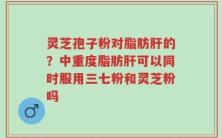 灵芝孢子粉对脂肪肝的？中重度脂肪肝可以同时服用三七粉和灵芝粉吗