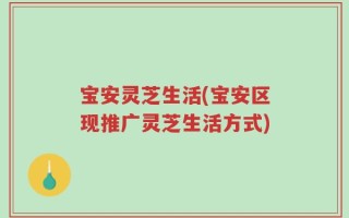 宝安灵芝生活(宝安区现推广灵芝生活方式)