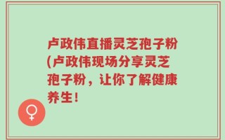 卢政伟直播灵芝孢子粉(卢政伟现场分享灵芝孢子粉，让你了解健康养生！