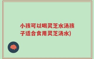 小孩可以喝灵芝水汤孩子适合食用灵芝汤水)