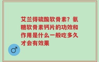 艾兰得硫酸软骨素？氨糖软骨素钙片的功效和作用是什么一般吃多久才会有效果