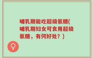 哺乳期能吃超级氨糖(哺乳期妇女可食用超级氨糖，有何好处？)
