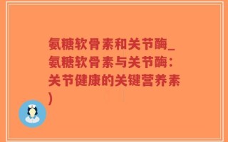 氨糖软骨素和关节酶_氨糖软骨素与关节酶：关节健康的关键营养素)