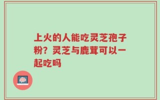 上火的人能吃灵芝孢子粉？灵芝与鹿茸可以一起吃吗