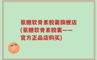 氨糖软骨素胶囊旗舰店(氨糖软骨素胶囊——官方正品店购买)