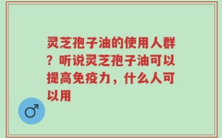 灵芝孢子油的使用人群？听说灵芝孢子油可以提高免疫力，什么人可以用
