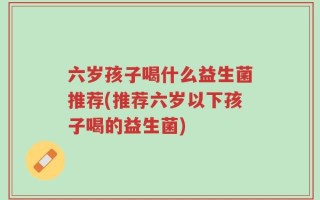 六岁孩子喝什么益生菌推荐(推荐六岁以下孩子喝的益生菌)