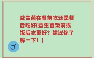 益生菌在餐前吃还是餐后吃好(益生菌饭前或饭后吃更好？建议你了解一下！)