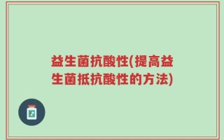 益生菌抗酸性(提高益生菌抵抗酸性的方法)