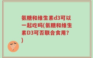 氨糖和维生素d3可以一起吃吗(氨糖和维生素D3可否联合食用？)