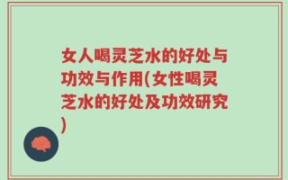 女人喝灵芝水的好处与功效与作用(女性喝灵芝水的好处及功效研究)